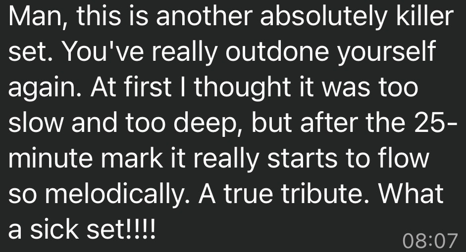 Screenshot with text that says “ Man, this is another absolutely killer set. You've really outdone yourself again. At first I thought it was too slow and too deep, but after the 25-minute mark it really starts to flow so melodically. A true tribute. What a sick set!!!!”